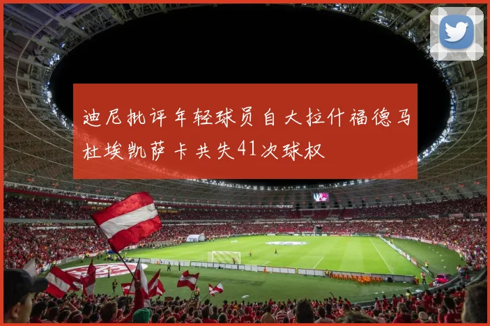 迪尼批评年轻球员自大拉什福德马杜埃凯萨卡共失41次球权