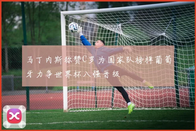 马丁内斯称赞C罗为国家队榜样葡萄牙力争世界杯八强晋级