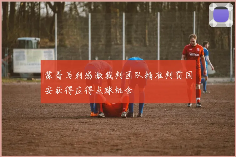蒙哥马利感激裁判团队精准判罚国安获得应得点球机会