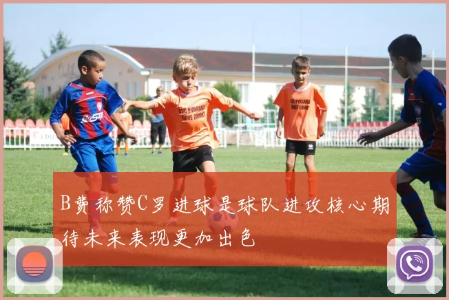 B费称赞C罗进球是球队进攻核心期待未来表现更加出色