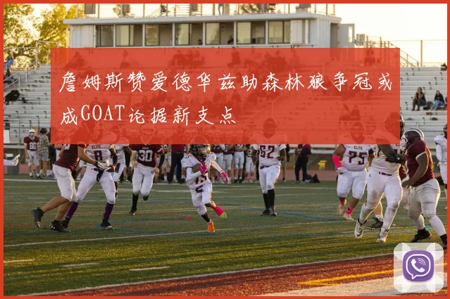 詹姆斯赞爱德华兹助森林狼争冠或成GOAT论据新支点