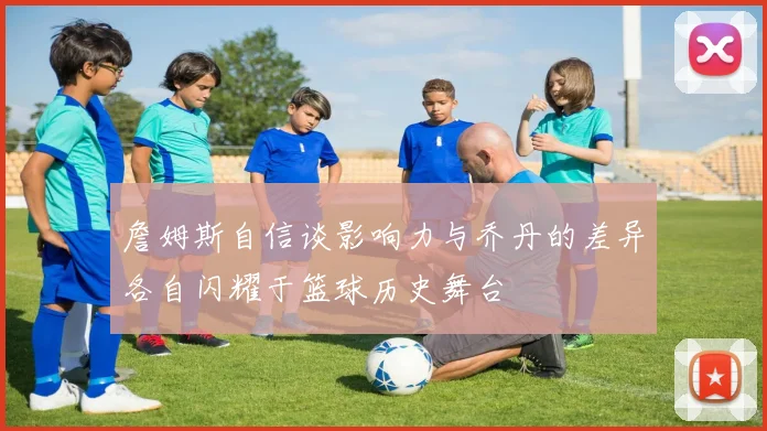 詹姆斯自信谈影响力与乔丹的差异各自闪耀于篮球历史舞台