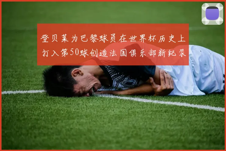 登贝莱为巴黎球员在世界杯历史上打入第50球创造法国俱乐部新纪录