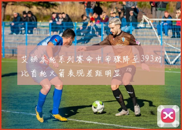 艾顿本轮系列赛命中率骤降至393对比首轮火箭表现差距明显