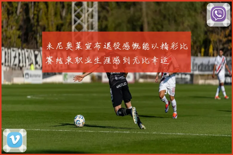 米尼奥莱宣布退役感慨能以精彩比赛结束职业生涯感到无比幸运