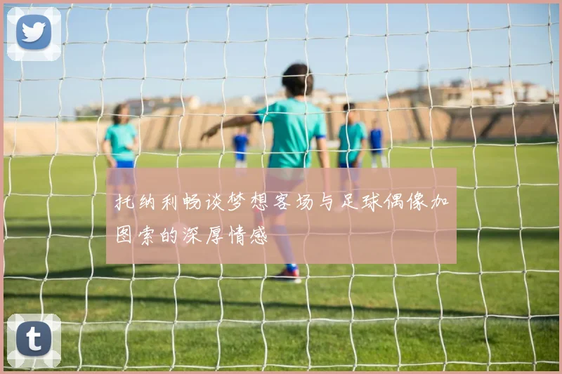 托纳利畅谈梦想客场与足球偶像加图索的深厚情感