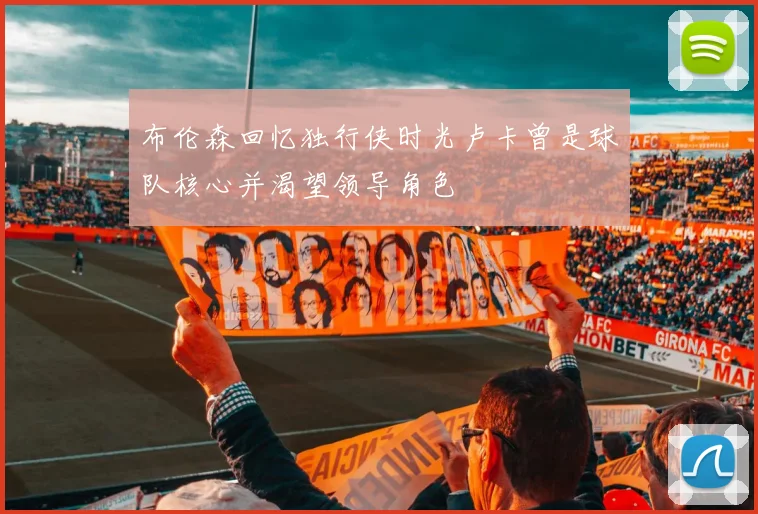 布伦森回忆独行侠时光卢卡曾是球队核心并渴望领导角色