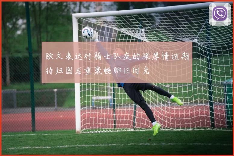 欧文表达对骑士队友的深厚情谊期待归国后重聚畅聊旧时光