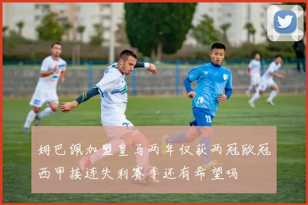 姆巴佩加盟皇马两年仅获两冠欧冠西甲接连失利赛季还有希望吗