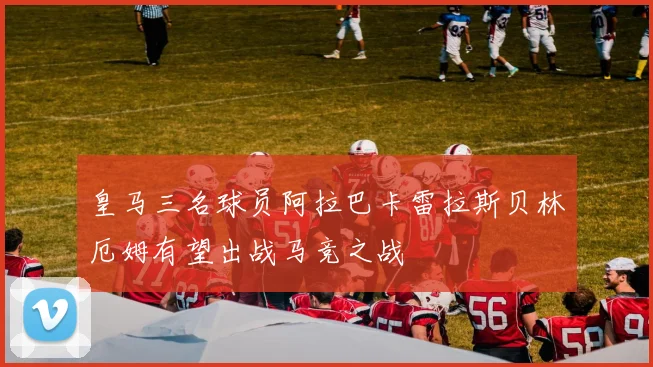 皇马三名球员阿拉巴卡雷拉斯贝林厄姆有望出战马竞之战