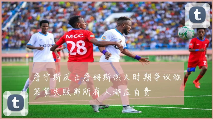 詹宁斯反击詹姆斯热火时期争议称若算失败那所有人都应自责