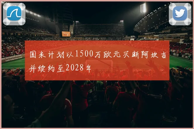 国米计划以1500万欧元买断阿坎吉并续约至2028年