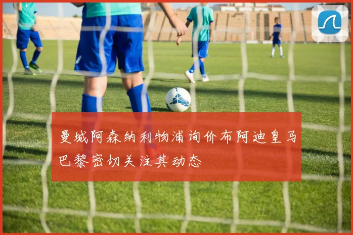 曼城阿森纳利物浦询价布阿迪皇马巴黎密切关注其动态