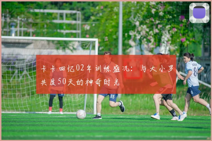 卡卡回忆02年训练盛况：与大小罗共度50天的神奇时光