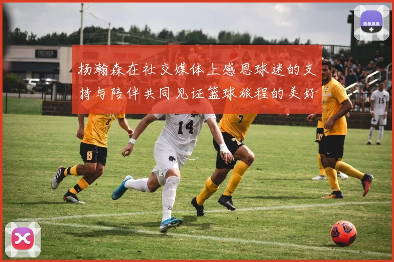 杨瀚森在社交媒体上感恩球迷的支持与陪伴共同见证篮球旅程的美好时刻