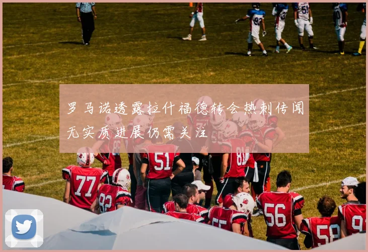罗马诺透露拉什福德转会热刺传闻无实质进展仍需关注