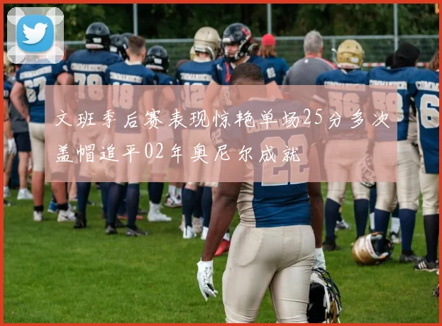 文班季后赛表现惊艳单场25分多次盖帽追平02年奥尼尔成就