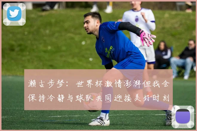 濑古步梦：世界杯激情澎湃但我会保持冷静与球队共同迎接美好时刻