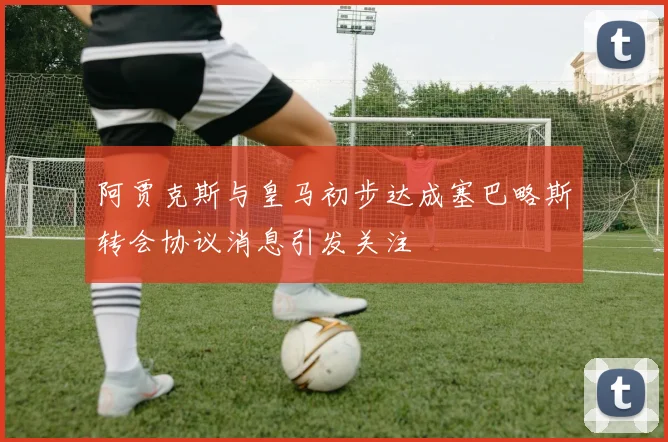 阿贾克斯与皇马初步达成塞巴略斯转会协议消息引发关注