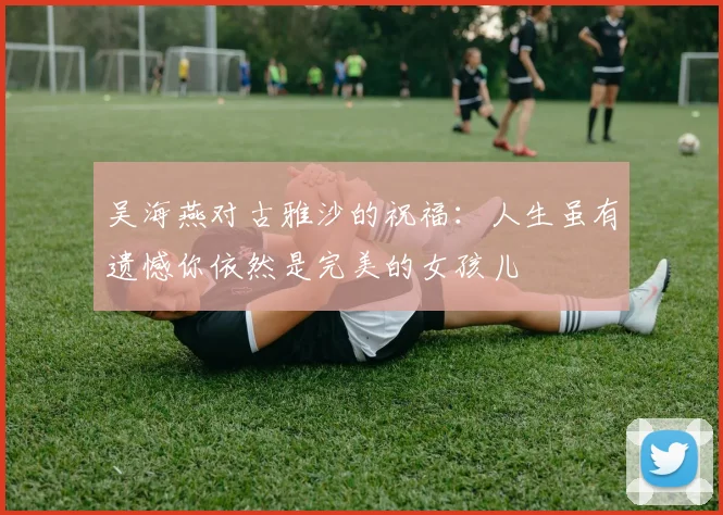 吴海燕对古雅沙的祝福：人生虽有遗憾你依然是完美的女孩儿
