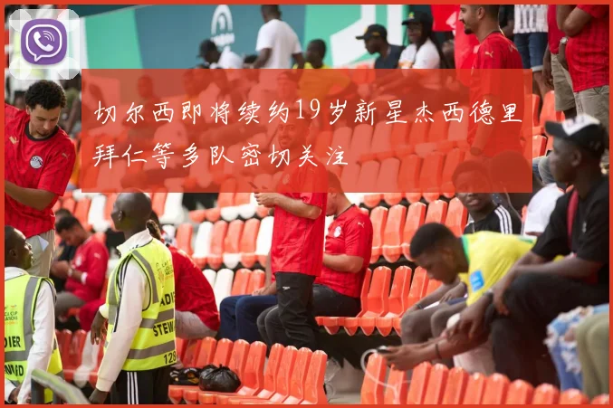 切尔西即将续约19岁新星杰西德里拜仁等多队密切关注