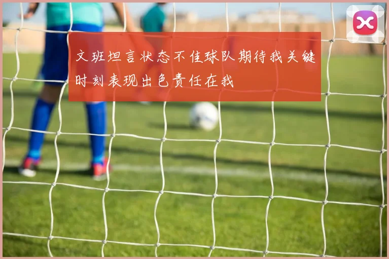 文班坦言状态不佳球队期待我关键时刻表现出色责任在我